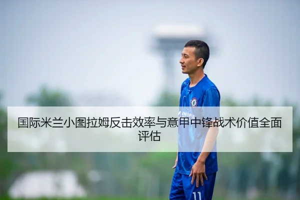 国际米兰小图拉姆反击效率与意甲中锋战术价值全面评估