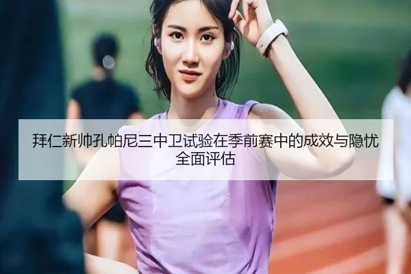 拜仁新帅孔帕尼三中卫试验在季前赛中的成效与隐忧全面评估