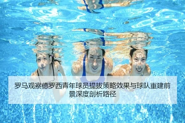 罗马观察德罗西青年球员提拔策略效果与球队重建前景深度剖析路径