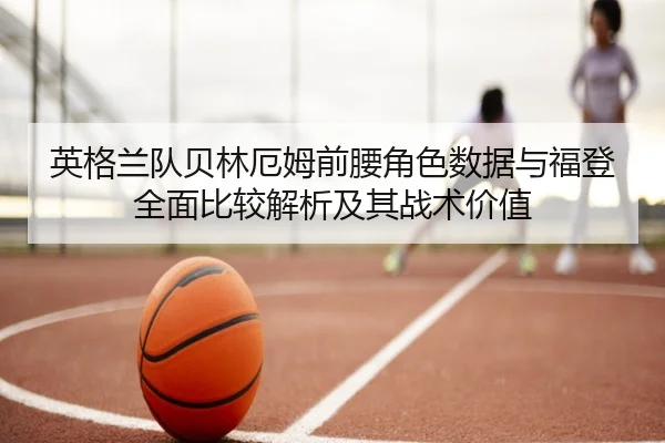 英格兰队贝林厄姆前腰角色数据与福登全面比较解析及其战术价值